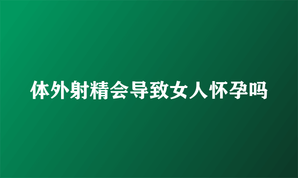 体外射精会导致女人怀孕吗