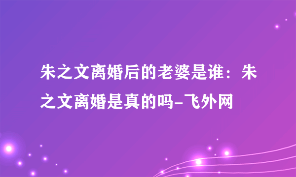 朱之文离婚后的老婆是谁：朱之文离婚是真的吗-飞外网