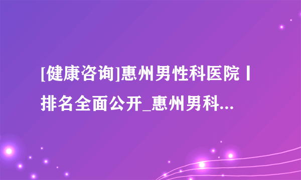 [健康咨询]惠州男性科医院丨排名全面公开_惠州男科免费在线咨询