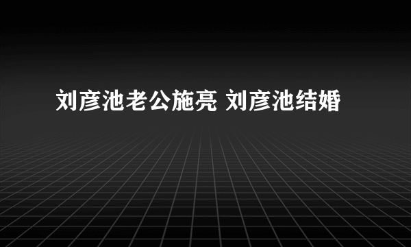 刘彦池老公施亮 刘彦池结婚