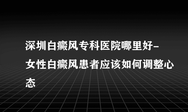 深圳白癜风专科医院哪里好-女性白癜风患者应该如何调整心态