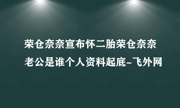 荣仓奈奈宣布怀二胎荣仓奈奈老公是谁个人资料起底-飞外网