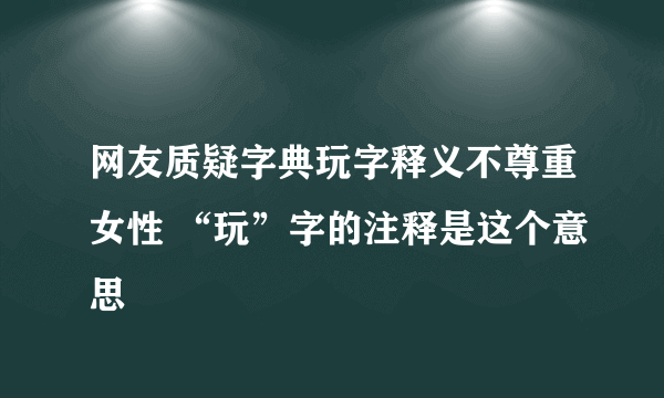 网友质疑字典玩字释义不尊重女性 “玩”字的注释是这个意思