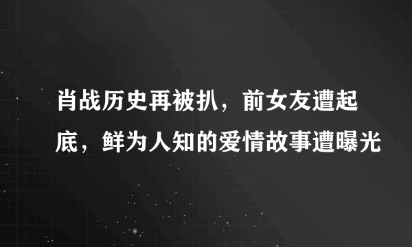 肖战历史再被扒，前女友遭起底，鲜为人知的爱情故事遭曝光