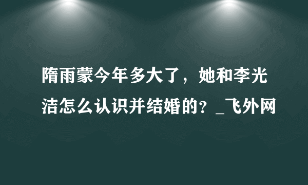 隋雨蒙今年多大了，她和李光洁怎么认识并结婚的？_飞外网