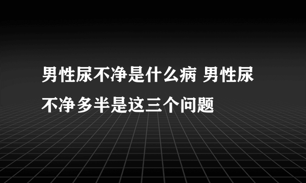 男性尿不净是什么病 男性尿不净多半是这三个问题