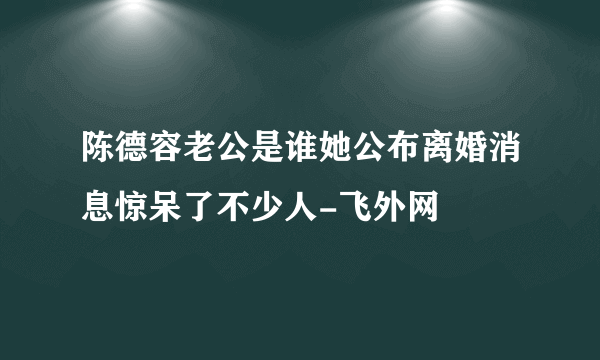 陈德容老公是谁她公布离婚消息惊呆了不少人-飞外网