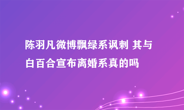 陈羽凡微博飘绿系讽刺 其与白百合宣布离婚系真的吗