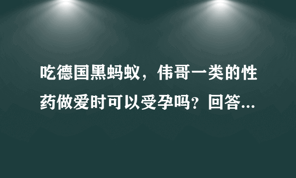 吃德国黑蚂蚁，伟哥一类的性药做爱时可以受孕吗？回答我的问题