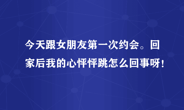 今天跟女朋友第一次约会。回家后我的心怦怦跳怎么回事呀！