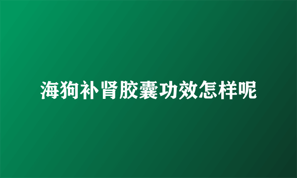 海狗补肾胶囊功效怎样呢