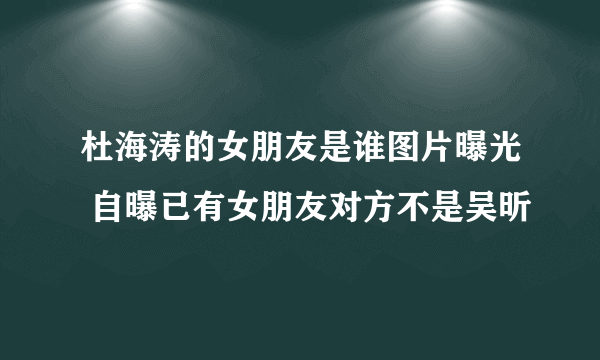 杜海涛的女朋友是谁图片曝光 自曝已有女朋友对方不是吴昕