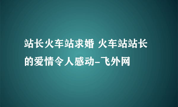 站长火车站求婚 火车站站长的爱情令人感动-飞外网