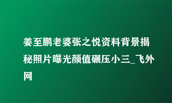 姜至鹏老婆张之悦资料背景揭秘照片曝光颜值碾压小三_飞外网