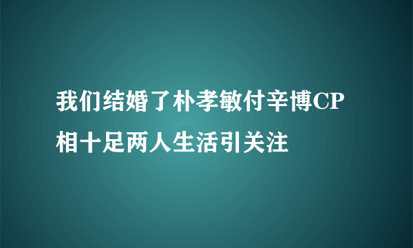 我们结婚了朴孝敏付辛博CP相十足两人生活引关注