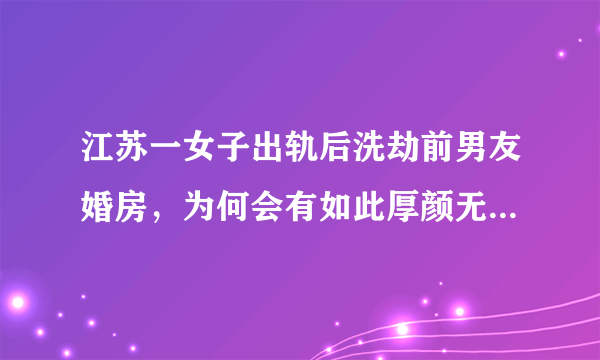 江苏一女子出轨后洗劫前男友婚房，为何会有如此厚颜无耻之人？