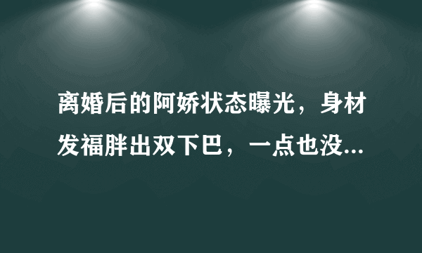 离婚后的阿娇状态曝光，身材发福胖出双下巴，一点也没明星架子，你咋看？