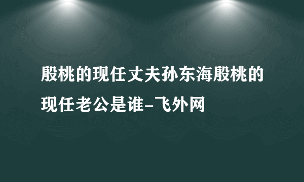 殷桃的现任丈夫孙东海殷桃的现任老公是谁-飞外网