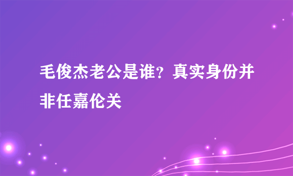 毛俊杰老公是谁？真实身份并非任嘉伦关喆