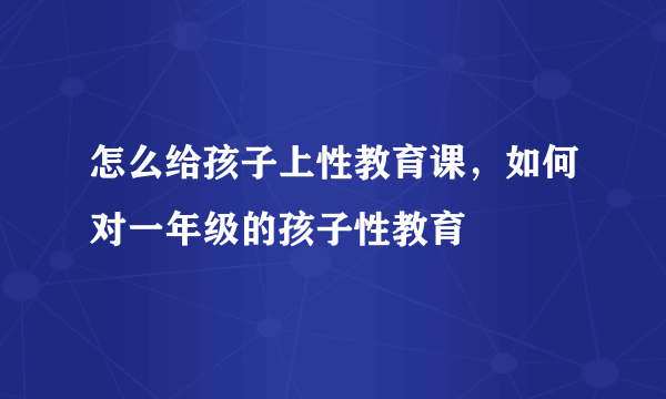 怎么给孩子上性教育课，如何对一年级的孩子性教育