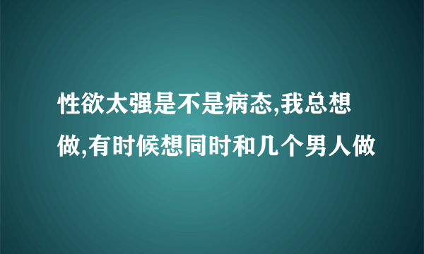 性欲太强是不是病态,我总想做,有时候想同时和几个男人做