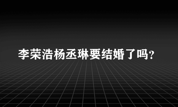 李荣浩杨丞琳要结婚了吗？