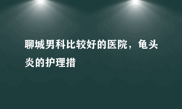 聊城男科比较好的医院，龟头炎的护理措