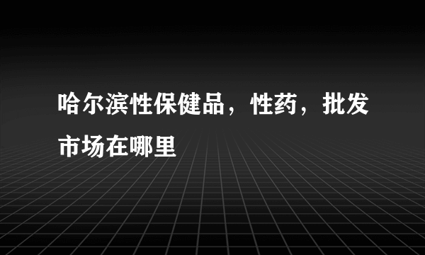 哈尔滨性保健品，性药，批发市场在哪里