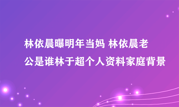 林依晨曝明年当妈 林依晨老公是谁林于超个人资料家庭背景