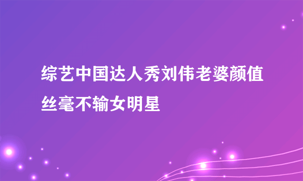 综艺中国达人秀刘伟老婆颜值丝毫不输女明星