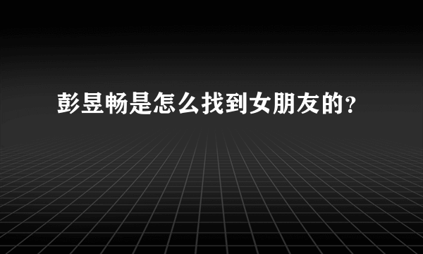 彭昱畅是怎么找到女朋友的？