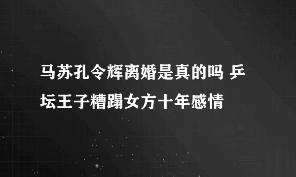 马苏孔令辉离婚是真的吗 乒坛王子糟蹋女方十年感情