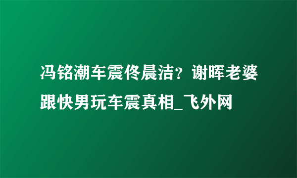 冯铭潮车震佟晨洁？谢晖老婆跟快男玩车震真相_飞外网