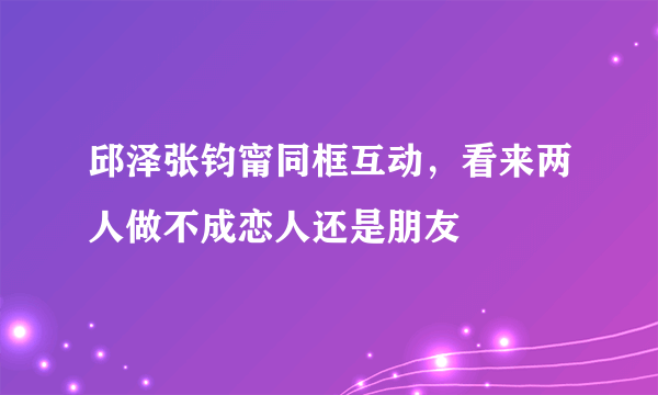 邱泽张钧甯同框互动，看来两人做不成恋人还是朋友