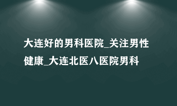 大连好的男科医院_关注男性健康_大连北医八医院男科