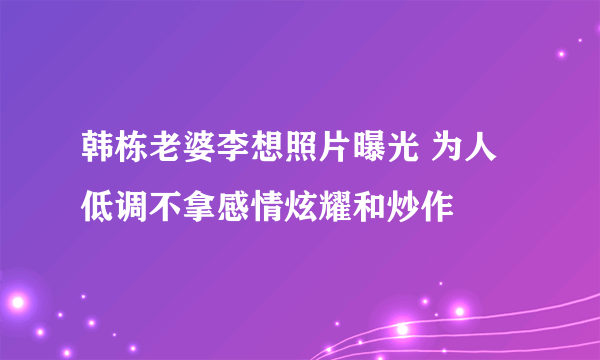 韩栋老婆李想照片曝光 为人低调不拿感情炫耀和炒作