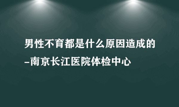 男性不育都是什么原因造成的-南京长江医院体检中心