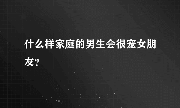 什么样家庭的男生会很宠女朋友？