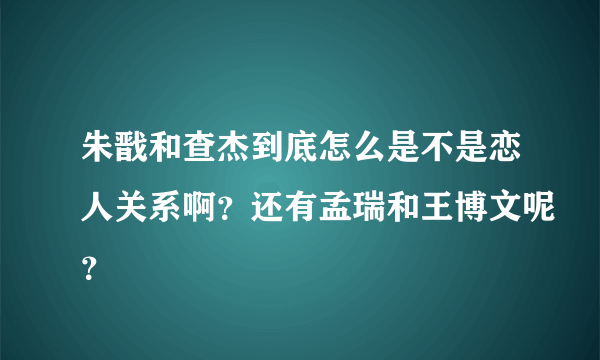 朱戬和查杰到底怎么是不是恋人关系啊？还有孟瑞和王博文呢？