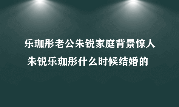 乐珈彤老公朱锐家庭背景惊人 朱锐乐珈彤什么时候结婚的