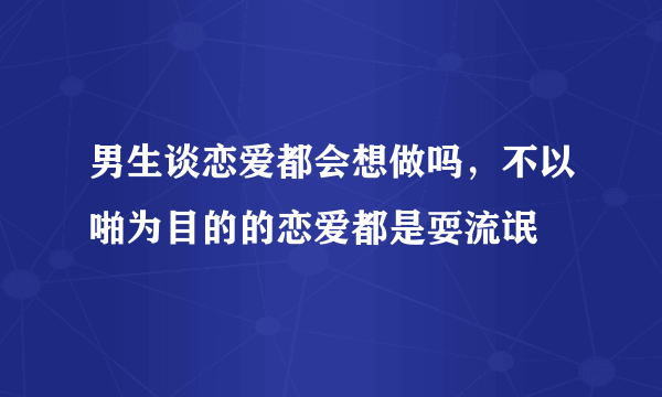 男生谈恋爱都会想做吗，不以啪为目的的恋爱都是耍流氓