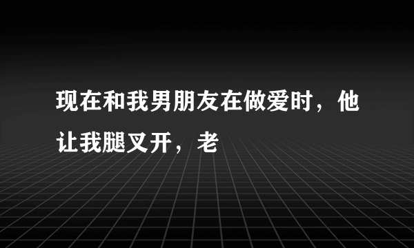 现在和我男朋友在做爱时，他让我腿叉开，老