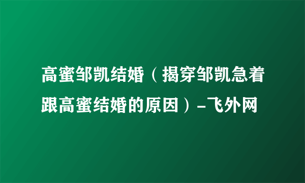 高蜜邹凯结婚（揭穿邹凯急着跟高蜜结婚的原因）-飞外网