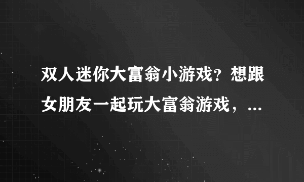 双人迷你大富翁小游戏？想跟女朋友一起玩大富翁游戏，但是找了半天都是单人的，有双人的吗？