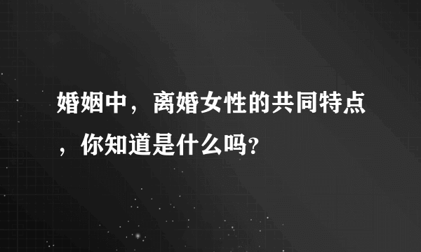 婚姻中，离婚女性的共同特点，你知道是什么吗？