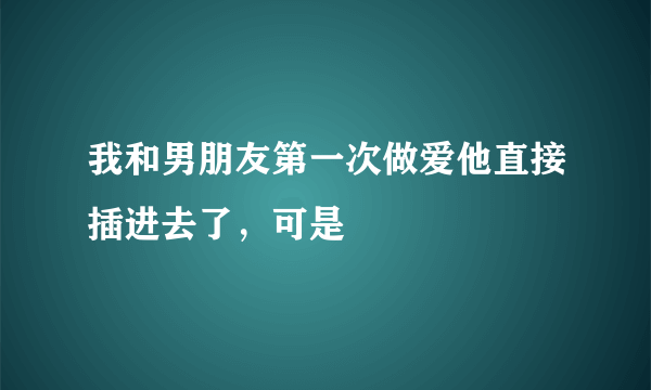 我和男朋友第一次做爱他直接插进去了，可是