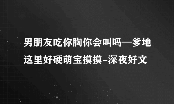 男朋友吃你胸你会叫吗—爹地这里好硬萌宝摸摸-深夜好文