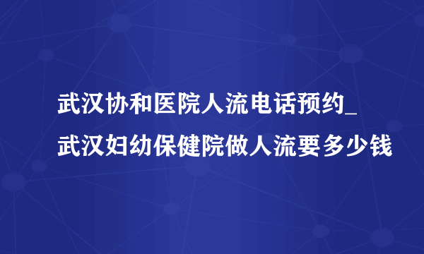 武汉协和医院人流电话预约_武汉妇幼保健院做人流要多少钱