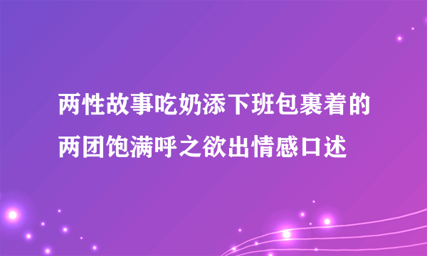 两性故事吃奶添下班包裹着的两团饱满呼之欲出情感口述