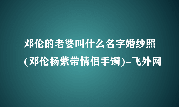 邓伦的老婆叫什么名字婚纱照(邓伦杨紫带情侣手镯)-飞外网